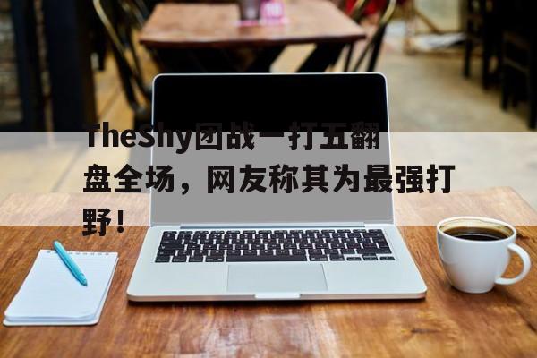 TheShy团战一打五翻盘全场，网友称其为最强打野！
