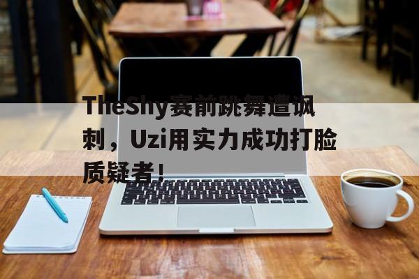 TheShy赛前跳舞遭讽刺，Uzi用实力成功打脸质疑者！