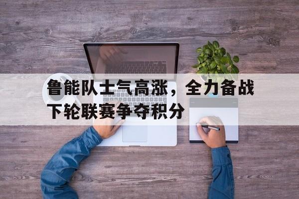 鲁能队士气高涨，全力备战下轮联赛争夺积分