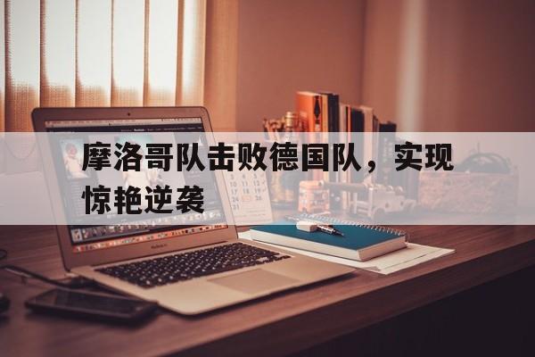 摩洛哥队击败德国队，实现惊艳逆袭